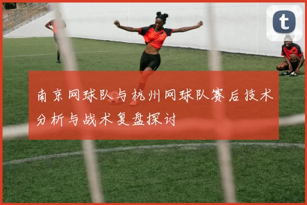 南京网球队与杭州网球队赛后技术分析与战术复盘探讨