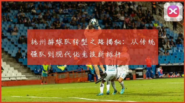 杭州排球队转型之路揭秘：从传统强队到现代化竞技新标杆
