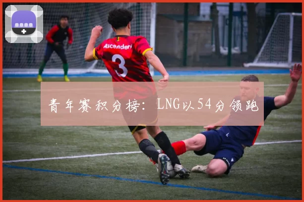 青年赛积分榜：LNG以54分领跑