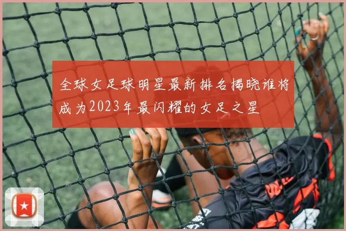 全球女足球明星最新排名揭晓谁将成为2023年最闪耀的女足之星