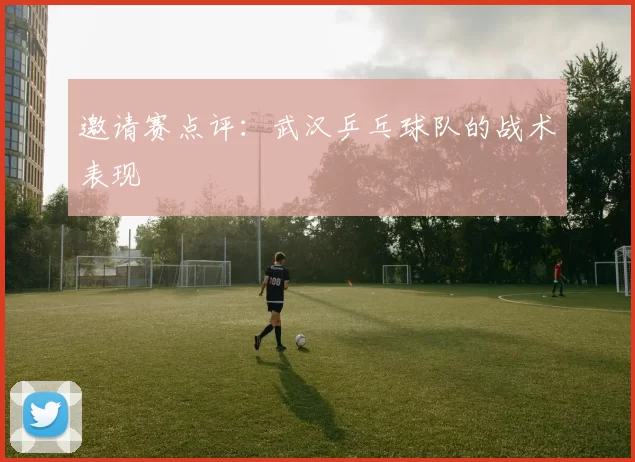 邀请赛点评：武汉乒乓球队的战术表现