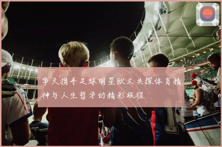 华天携手足球明星欧文共探体育精神与人生哲学的精彩旅程