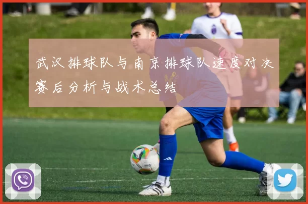 武汉排球队与南京排球队速度对决赛后分析与战术总结