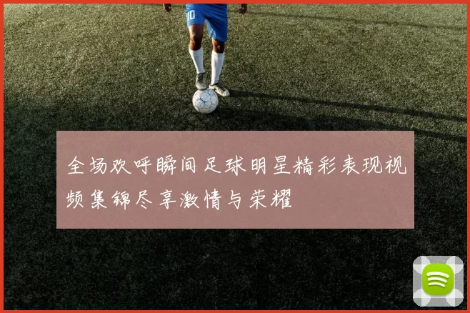 全场欢呼瞬间足球明星精彩表现视频集锦尽享激情与荣耀