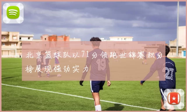 北京篮球队以71分领跑世锦赛积分榜展现强劲实力