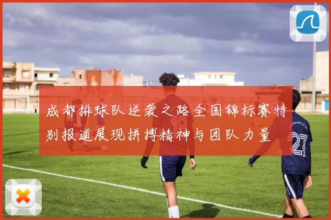 成都排球队逆袭之路全国锦标赛特别报道展现拼搏精神与团队力量