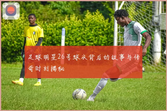 足球明星26号球衣背后的故事与传奇时刻揭秘