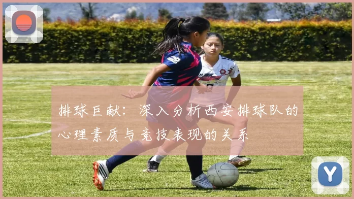 排球巨献：深入分析西安排球队的心理素质与竞技表现的关系