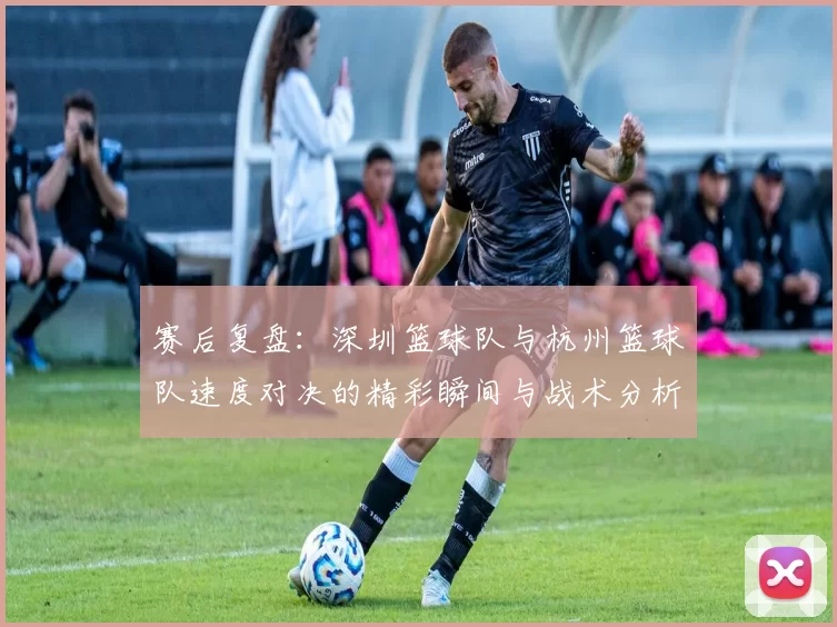 赛后复盘：深圳篮球队与杭州篮球队速度对决的精彩瞬间与战术分析